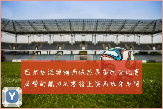 巴尔达诺称梅西依然具备改变比赛局势的能力决赛将上演西班牙与阿根廷对决