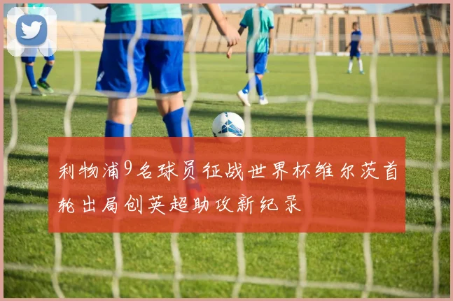 利物浦9名球员征战世界杯维尔茨首轮出局创英超助攻新纪录
