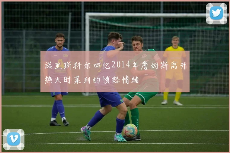 诺里斯科尔回忆2014年詹姆斯离开热火时莱利的愤怒情绪