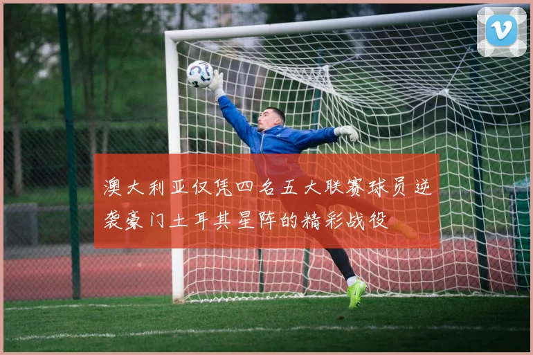 澳大利亚仅凭四名五大联赛球员逆袭豪门土耳其星阵的精彩战役
