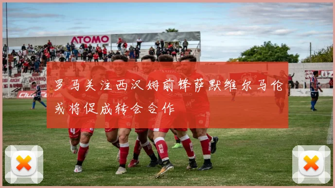 罗马关注西汉姆前锋萨默维尔马伦或将促成转会合作