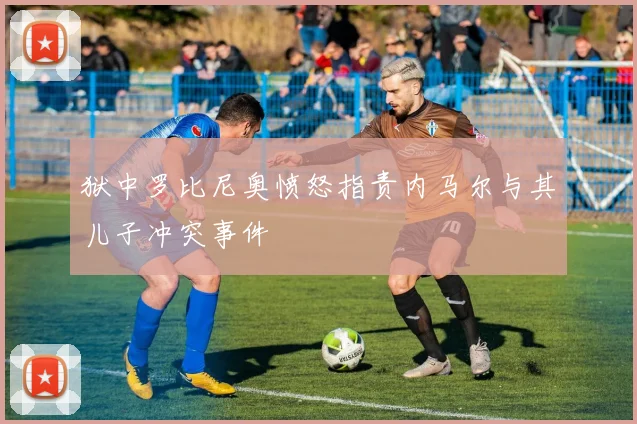 狱中罗比尼奥愤怒指责内马尔与其儿子冲突事件