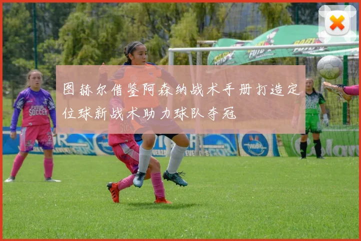 图赫尔借鉴阿森纳战术手册打造定位球新战术助力球队夺冠