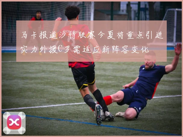 马卡报道沙特联赛今夏将重点引进实力外援C罗需适应新阵容变化