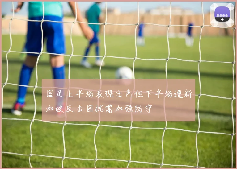 国足上半场表现出色但下半场遭新加坡反击困扰需加强防守
