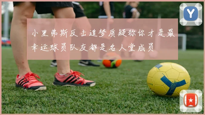 小里弗斯反击追梦质疑称你才是最幸运球员队友都是名人堂成员