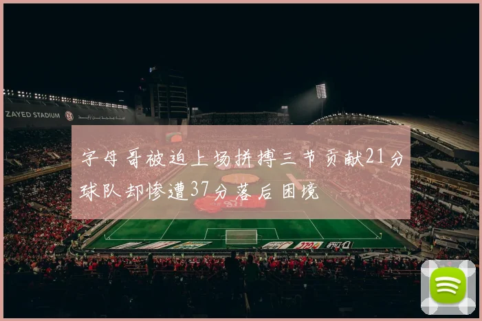 字母哥被迫上场拼搏三节贡献21分球队却惨遭37分落后困境