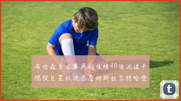 布伦森季后赛再创佳绩40场次追平现役巨星仅次于詹姆斯杜兰特哈登
